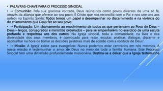 • PALAVRAS-CHAVE PARA O PROCESSO SINODAL
• → Comunhão: Pela sua graciosa vontade, Deus reúne-nos como povos diversos de uma só fé,
através da aliança que oferece ao seu povo; É Cristo que nos reconcilia com o Pai e nos une uns aos
outros no Espírito Santo; Todos temos um papel a desempenhar no discernimento e na vivência do
do chamamento que Deus faz ao seu povo.
• → Participação: Um chamamento ao envolvimento de todos os que pertencem ao Povo de Deus –
Deus – leigos, consagrados e ministros ordenados – para se empenharem no exercício de uma escuta
profunda e respeitosa uns dos outros; Na Igreja sinodal, toda a comunidade, na livre e rica
diversidade dos seus membros, é convocada para rezar, escutar, analisar, dialogar, discernir e
aconselhar na hora de tomar as decisões pastorais mais de acordo com a vontade de Deus”.
• → Missão: A Igreja existe para evangelizar. Nunca podemos estar centrados em nós mesmos. A
nossa missão é testemunhar o amor de Deus no meio de toda a família humana. Este Processo
Sinodal tem uma dimensão profundamente missionária. Destina-se a deixar que a Igreja testemunhe
 