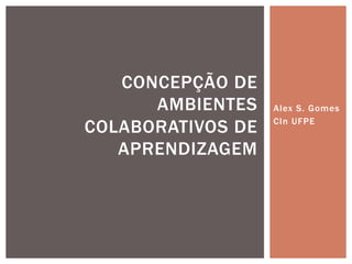 Alex S. Gomes 
CIn UFPE 
CONCEPÇÃO DE 
AMBIENTES 
COLABORATIVOS DE 
APRENDIZAGEM 
 