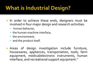  In order to achieve these ends, designers must be
involved in four major design and research activities:
 human behavior,
 the human-machine interface,
 the environment,
 and the product itself.
 Areas of design investigation include furniture,
housewares, appliances, transportation, tools, farm
equipment, medical/electronic instruments, human
interface, and recreational support equipment.”
 