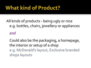All kinds of products - being ugly or nice
e.g. bottles, chairs, jewellery or appliances
and
Could also be the packaging, a homepage,
the interior or setup of a shop
e.g. McDonald’s layout, Exclusive branded
shops layouts
 