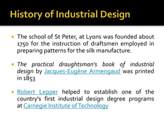  The school of St Peter, at Lyons was founded about
1750 for the instruction of draftsmen employed in
preparing patterns for the silk manufacture.
 The practical draughtsman's book of industrial
design by Jacques-Eugène Armengaud was printed
in 1853
 Robert Lepper helped to establish one of the
country's first industrial design degree programs
at Carnegie Institute ofTechnology
 