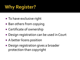  To have exclusive right
 Ban others from copying
 Certificate of ownership
 Design registration can be used in Court
 A better licens position
 Design registration gives a broader
protection than copyright
 