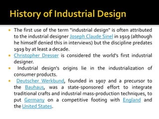  The first use of the term "industrial design" is often attributed
to the industrial designer Joseph Claude Sinel in 1919 (although
he himself denied this in interviews) but the discipline predates
1919 by at least a decade.
 Christopher Dresser is considered the world's first industrial
designer.
 Industrial design's origins lie in the industrialization of
consumer products.
 Deutscher Werkbund, founded in 1907 and a precursor to
the Bauhaus, was a state-sponsored effort to integrate
traditional crafts and industrial mass-production techniques, to
put Germany on a competitive footing with England and
the United States.
 