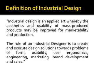 “Industrial design is an applied art whereby the
aesthetics and usability of mass-produced
products may be improved for marketability
and production.
The role of an Industrial Designer is to create
and execute design solutions towards problems
of form, usability, user ergonomics,
engineering, marketing, brand development
and sales.”
 