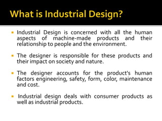  Industrial Design is concerned with all the human
aspects of machine-made products and their
relationship to people and the environment.
 The designer is responsible for these products and
their impact on society and nature.
 The designer accounts for the product's human
factors engineering, safety, form, color, maintenance
and cost.
 Industrial design deals with consumer products as
well as industrial products.
 
