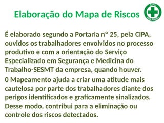 Elaboração do Mapa de Riscos
É elaborado segundo a Portaria nº 25, pela CIPA,
ouvidos os trabalhadores envolvidos no processo
produtivo e com a orientação do Serviço
Especializado em Segurança e Medicina do
Trabalho-SESMT da empresa, quando houver.
0 Mapeamento ajuda a criar uma atitude mais
cautelosa por parte dos trabalhadores diante dos
perigos identificados e graficamente sinalizados.
Desse modo, contribui para a eliminação ou
controle dos riscos detectados.
 