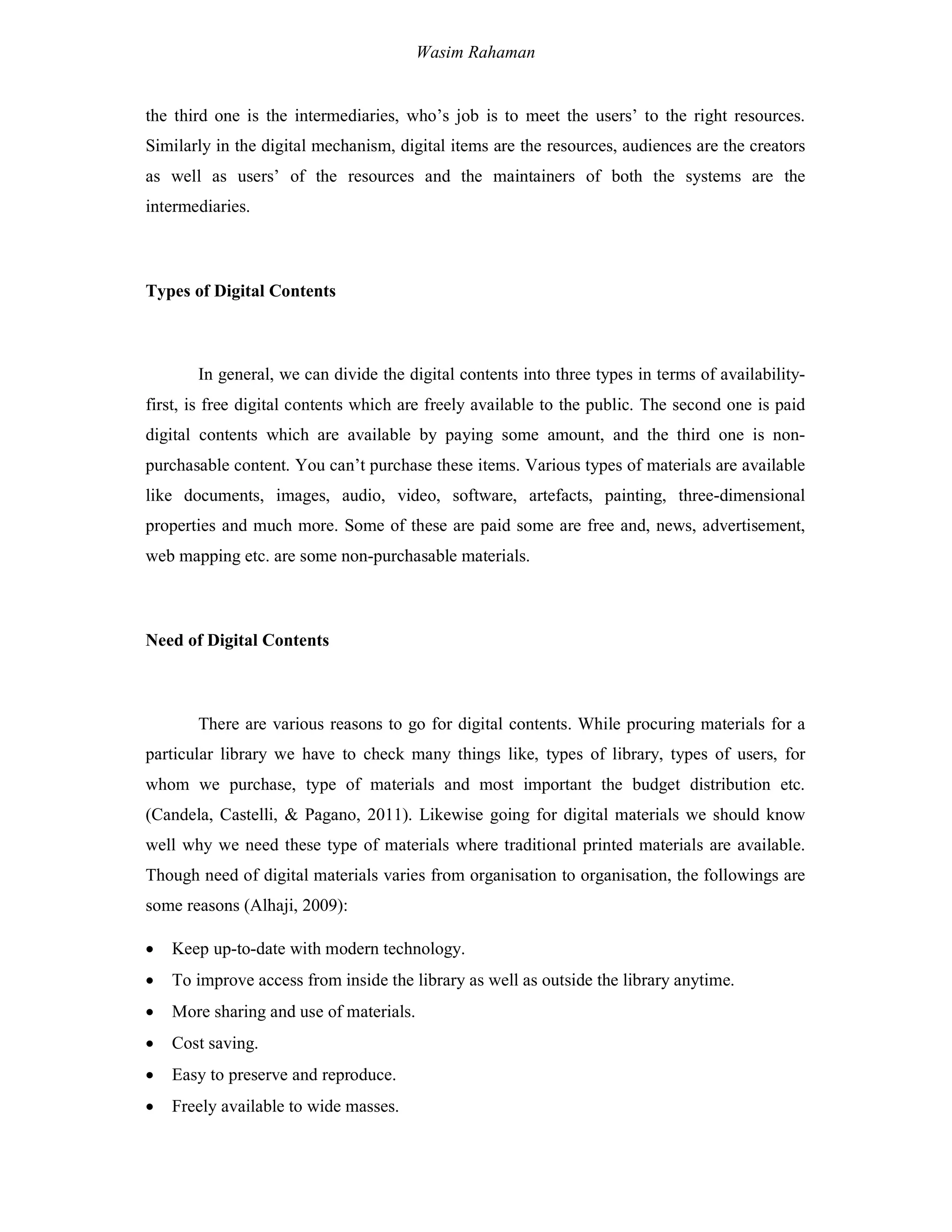 Wasim Rahaman
the third one is the intermediaries, who’s job is to meet the users’ to the right resources.
Similarly in the digital mechanism, digital items are the resources, audiences are the creators
as well as users’ of the resources and the maintainers of both the systems are the
intermediaries.
Types of Digital Contents
In general, we can divide the digital contents into three types in terms of availability-
first, is free digital contents which are freely available to the public. The second one is paid
digital contents which are available by paying some amount, and the third one is non-
purchasable content. You can’t purchase these items. Various types of materials are available
like documents, images, audio, video, software, artefacts, painting, three-dimensional
properties and much more. Some of these are paid some are free and, news, advertisement,
web mapping etc. are some non-purchasable materials.
Need of Digital Contents
There are various reasons to go for digital contents. While procuring materials for a
particular library we have to check many things like, types of library, types of users, for
whom we purchase, type of materials and most important the budget distribution etc.
(Candela, Castelli, & Pagano, 2011). Likewise going for digital materials we should know
well why we need these type of materials where traditional printed materials are available.
Though need of digital materials varies from organisation to organisation, the followings are
some reasons (Alhaji, 2009):
 Keep up-to-date with modern technology.
 To improve access from inside the library as well as outside the library anytime.
 More sharing and use of materials.
 Cost saving.
 Easy to preserve and reproduce.
 Freely available to wide masses.
 