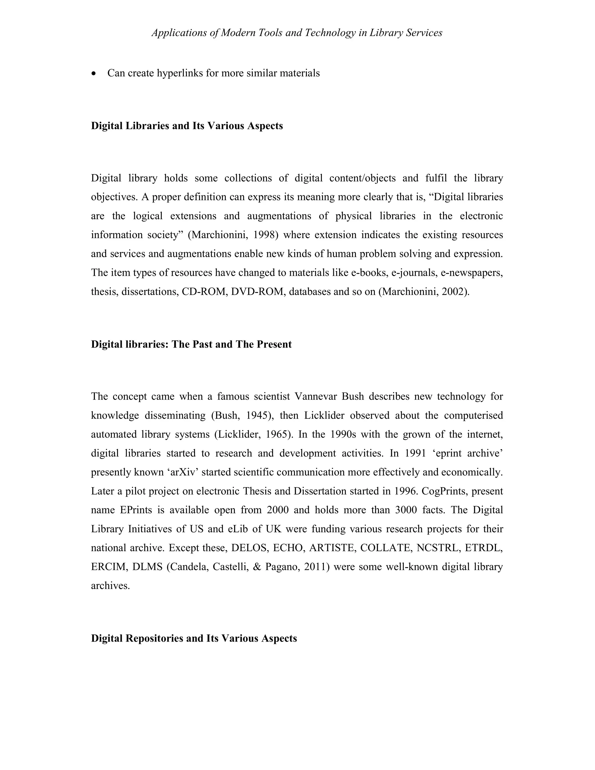 Applications of Modern Tools and Technology in Library Services
 Can create hyperlinks for more similar materials
Digital Libraries and Its Various Aspects
Digital library holds some collections of digital content/objects and fulfil the library
objectives. A proper definition can express its meaning more clearly that is, “Digital libraries
are the logical extensions and augmentations of physical libraries in the electronic
information society” (Marchionini, 1998) where extension indicates the existing resources
and services and augmentations enable new kinds of human problem solving and expression.
The item types of resources have changed to materials like e-books, e-journals, e-newspapers,
thesis, dissertations, CD-ROM, DVD-ROM, databases and so on (Marchionini, 2002).
Digital libraries: The Past and The Present
The concept came when a famous scientist Vannevar Bush describes new technology for
knowledge disseminating (Bush, 1945), then Licklider observed about the computerised
automated library systems (Licklider, 1965). In the 1990s with the grown of the internet,
digital libraries started to research and development activities. In 1991 ‘eprint archive’
presently known ‘arXiv’ started scientific communication more effectively and economically.
Later a pilot project on electronic Thesis and Dissertation started in 1996. CogPrints, present
name EPrints is available open from 2000 and holds more than 3000 facts. The Digital
Library Initiatives of US and eLib of UK were funding various research projects for their
national archive. Except these, DELOS, ECHO, ARTISTE, COLLATE, NCSTRL, ETRDL,
ERCIM, DLMS (Candela, Castelli, & Pagano, 2011) were some well-known digital library
archives.
Digital Repositories and Its Various Aspects
 