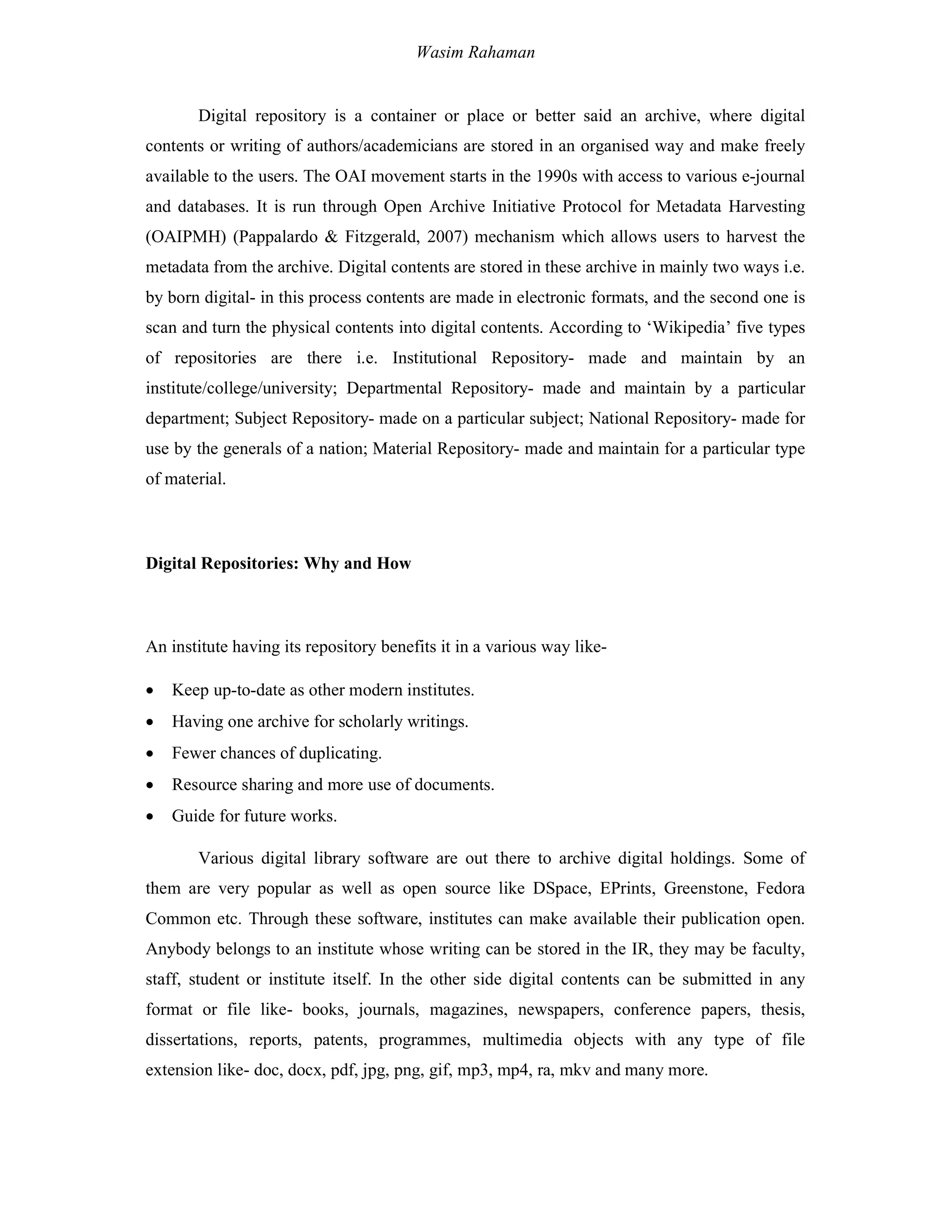 Wasim Rahaman
Digital repository is a container or place or better said an archive, where digital
contents or writing of authors/academicians are stored in an organised way and make freely
available to the users. The OAI movement starts in the 1990s with access to various e-journal
and databases. It is run through Open Archive Initiative Protocol for Metadata Harvesting
(OAIPMH) (Pappalardo & Fitzgerald, 2007) mechanism which allows users to harvest the
metadata from the archive. Digital contents are stored in these archive in mainly two ways i.e.
by born digital- in this process contents are made in electronic formats, and the second one is
scan and turn the physical contents into digital contents. According to ‘Wikipedia’ five types
of repositories are there i.e. Institutional Repository- made and maintain by an
institute/college/university; Departmental Repository- made and maintain by a particular
department; Subject Repository- made on a particular subject; National Repository- made for
use by the generals of a nation; Material Repository- made and maintain for a particular type
of material.
Digital Repositories: Why and How
An institute having its repository benefits it in a various way like-
 Keep up-to-date as other modern institutes.
 Having one archive for scholarly writings.
 Fewer chances of duplicating.
 Resource sharing and more use of documents.
 Guide for future works.
Various digital library software are out there to archive digital holdings. Some of
them are very popular as well as open source like DSpace, EPrints, Greenstone, Fedora
Common etc. Through these software, institutes can make available their publication open.
Anybody belongs to an institute whose writing can be stored in the IR, they may be faculty,
staff, student or institute itself. In the other side digital contents can be submitted in any
format or file like- books, journals, magazines, newspapers, conference papers, thesis,
dissertations, reports, patents, programmes, multimedia objects with any type of file
extension like- doc, docx, pdf, jpg, png, gif, mp3, mp4, ra, mkv and many more.
 