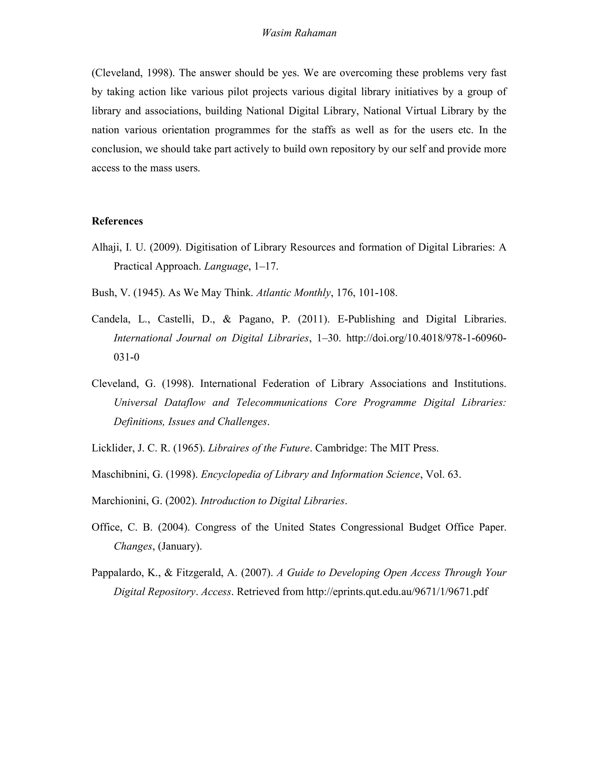 Wasim Rahaman
(Cleveland, 1998). The answer should be yes. We are overcoming these problems very fast
by taking action like various pilot projects various digital library initiatives by a group of
library and associations, building National Digital Library, National Virtual Library by the
nation various orientation programmes for the staffs as well as for the users etc. In the
conclusion, we should take part actively to build own repository by our self and provide more
access to the mass users.
References
Alhaji, I. U. (2009). Digitisation of Library Resources and formation of Digital Libraries: A
Practical Approach. Language, 1–17.
Bush, V. (1945). As We May Think. Atlantic Monthly, 176, 101-108.
Candela, L., Castelli, D., & Pagano, P. (2011). E-Publishing and Digital Libraries.
International Journal on Digital Libraries, 1–30. http://doi.org/10.4018/978-1-60960-
031-0
Cleveland, G. (1998). International Federation of Library Associations and Institutions.
Universal Dataflow and Telecommunications Core Programme Digital Libraries:
Definitions, Issues and Challenges.
Licklider, J. C. R. (1965). Libraires of the Future. Cambridge: The MIT Press.
Maschibnini, G. (1998). Encyclopedia of Library and Information Science, Vol. 63.
Marchionini, G. (2002). Introduction to Digital Libraries.
Office, C. B. (2004). Congress of the United States Congressional Budget Office Paper.
Changes, (January).
Pappalardo, K., & Fitzgerald, A. (2007). A Guide to Developing Open Access Through Your
Digital Repository. Access. Retrieved from http://eprints.qut.edu.au/9671/1/9671.pdf
 