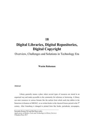 Surendra Kumar Pal and Bal Ram (eds),
Applications of Modern Tools and Technology in Library Services
©Studera Press 2017
18
Digital Libraries, Digital Repositories,
Digital Copyright
Overview, Challenges and Solutions in Technology Era
Wasim Rahaman
Abstract
Library generally means a place where several types of resources are stored in an
organised way and made accessible to the community for reference or borrowing. A library
can store resources in various formats like the earliest form which used clay tablets in the
Sumerian civilisation at 2600 B.C. or as written books in the classical Greece period in the 5th
century. After Gutenberg it changed to printed form like books, periodicals, newspapers,
 