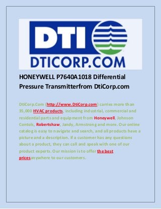 HONEYWELL P7640A1018 Differential
Pressure Transmitterfrom DtiCorp.com
DtiCorp.Com (http://www.DtiCorp.com) carries more than
35,000 HVAC products, including industrial, commercial and
residential parts and equipment from Honeywell, Johnson
Contols, Robertshaw, Jandy, Armstrong and more. Our online
catalog is easy to navigate and search, and all products have a
picture and a description. If a customer has any questions
about a product, they can call and speak with one of our
product experts. Our mission is to offer the best
pricesanywhere to our customers.
 