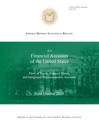 FE D E R A L RE S E R V E ST A T I S T I C A L RE L E A S E
RFor use at 12:00 p.m., eastern time
June 5, 2014
Z.1
Financial Accounts
of the United States
Flow of Funds, Balance Sheets,
and Integrated Macroeconomic Accounts
First Quarter 2014
B O A R D O F G O V E R N O R S O F T H E F E D E R A L R E S E R V E S Y S T E M
 