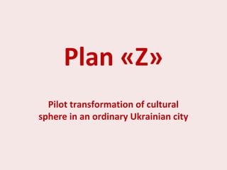 Plan «Z»
Pilot transformation of cultural
sphere in an ordinary Ukrainian city
 