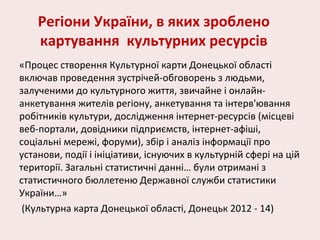 Регіони України, в яких зроблено
картування культурних ресурсів
«Процес створення Культурної карти Донецької області
включав проведення зустрічей-обговорень з людьми,
залученими до культурного життя, звичайне і онлайн-
анкетування жителів регіону, анкетування та інтерв'ювання
робітників культури, дослідження інтернет-ресурсів (місцеві
веб-портали, довідники підприємств, інтернет-афіші,
соціальні мережі, форуми), збір і аналіз інформації про
установи, події і ініціативи, існуючих в культурній сфері на цій
території. Загальні статистичні данні… були отримані з
статистичного бюллетеню Державної служби статистики
України…»
(Культурна карта Донецької області, Донецьк 2012 - 14)
 