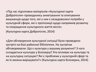 «Під час підготовки матеріалів «Культурної карти
Добропілля» проводились анкетування та опитування
мешканців щодо того, які у них є незадоволені потреби у
культурній сфери, які є пропозиції щодо напрямків розвитку
та покращення культурного життя міста»
(Культурна карта Добропілля, 2014)
«Для обговорення культурної ситуації було проведено
зустрічі на базі районної бібліотеки. На зустрічах
обговорювали: Що є культура у вашому розумінні? З чого
складається культура у Білозерці? Хто впливає на культуру та
на культурну ситуацію? Які є проблеми у культурній сфері та
як їх можна вирішувати?» (Культурна карта Білозерки, 2014)
 