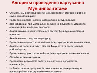 Алгоритм проведення картування
Муніципалітетами
• Спеціальним розпорядженням міського голови створення робочої
групи при міській раді;
• Проведення ревізії наявних матеріальних ресурсів галузі;
• Збір інформації про матеріальні ресурси не бюджетних установ та
організацій інших форми власності;
• Аналіз існуючого нематеріального ресурсу (культурно-мистецькі
проекти);
• Аналіз наявного кадрового ресурсу;
• Проведення першого кола засідань фокус груп/опитування населення;
• Аналітична робота за участі лідерів Фокус груп та представників
робочої групи;
• Проведення другого кола засідань фокус груп/опитування населення
• Обробка отриманих даних;
• Презентація результатів роботи в аналітичних доповідях та
презентаціях;
• На базі отриманих результатів створення програми розвитку та
початок роботи над стратегічною програмою
 