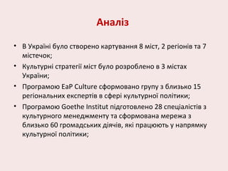 Аналіз
• В Україні було створено картування 8 міст, 2 регіонів та 7
містечок;
• Культурні стратегії міст було розроблено в 3 містах
України;
• Програмою EaP Culture сформовано групу з близько 15
регіональних експертів в сфері культурної політики;
• Програмою Goethe Institut підготовлено 28 спеціалістів з
культурного менеджменту та сформована мережа з
близько 60 громадських діячів, які працюють у напрямку
культурної політики;
 