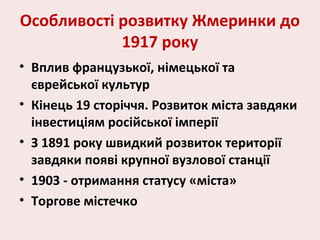 Особливості розвитку Жмеринки до
1917 року
• Вплив французької, німецької та
єврейської культур
• Кінець 19 сторіччя. Розвиток міста завдяки
інвестиціям російської імперії
• З 1891 року швидкий розвиток території
завдяки появі крупної вузлової станції
• 1903 - отримання статусу «міста»
• Торгове містечко
 