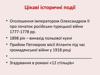 Цікаві історичні події
• Оголошення імператором Олександром ІІ
про початок російсько-турецької війни
1777-1778 рр.
• 1898 рік – винахід польової кухні
• Прийом Петлюрою місії Атланти під час
громадянської війни у 1918 році
• _____________________________________
• Згадування в романі «12 стільців»
 