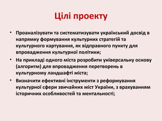 Цілі проекту
• Проаналізувати та систематизувати український досвід в
напрямку формування культурних стратегій та
культурного картування, як відправного пункту для
впровадження культурної політики;
• На прикладі одного міста розробити універсальну основу
(алгоритм) для впровадження перетворень в
культурному ландшафті міста;
• Визначити ефективні інструменти з реформування
культурної сфери звичайних міст України, з врахуванням
історичних особливостей та ментальності;
 