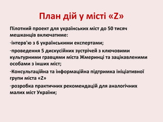 План дій у місті «Z»
Пілотний проект для українських міст до 50 тисяч
мешканців включатиме:
-інтерв'ю з 6 українськими експертами;
-проведення 5 дискусійних зустрічей з ключовими
культурними гравцями міста Жмеринці та зацікавленими
особами з інших міст;
-Консультаційна та інформаційна підтримка ініціативної
групи міста «Z»
-розробка практичних рекомендацій для аналогічних
малих міст України;
 