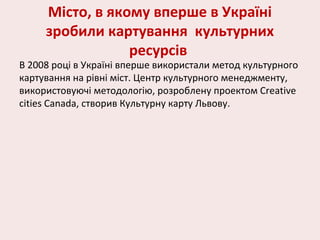 Місто, в якому вперше в Україні
зробили картування культурних
ресурсів
В 2008 році в Україні вперше використали метод культурного
картування на рівні міст. Центр культурного менеджменту,
використовуючі методологію, розроблену проектом Creative
cities Canada, створив Культурну карту Львову.
 