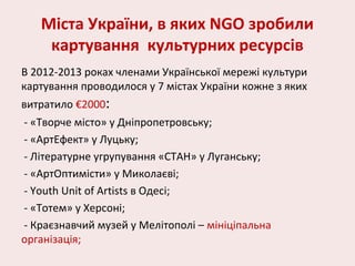 Міста України, в яких NGO зробили
картування культурних ресурсів
В 2012-2013 роках членами Української мережі культури
картування проводилося у 7 містах України кожне з яких
витратило €2000:
- «Творче місто» у Дніпропетровську;
- «АртЕфект» у Луцьку;
- Літературне угрупування «СТАН» у Луганську;
- «АртОптимісти» у Миколаєві;
- Youth Unit of Artists в Одесі;
- «Тотем» у Херсоні;
- Краєзнавчий музей у Мелітополі – мініціпальна
організація;
 