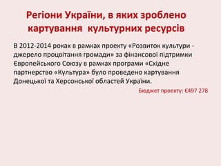 Регіони України, в яких зроблено
картування культурних ресурсів
В 2012-2014 роках в рамках проекту «Розвиток культури -
джерело процвітання громади» за фінансової підтримки
Європейського Союзу в рамках програми «Східне
партнерство «Культура» було проведено картування
Донецької та Херсонської областей України.
Бюджет проекту: €497 278
 