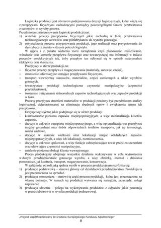 „Projekt współfinansowany ze środków Europejskiego Funduszu Społecznego”
8
Logistyka produkcji jest obszarem podejmowania decyzji logistycznych, które wiąŜą się
z przepływami fizycznymi zachodzącymi pomiędzy poszczególnymi fazami przetwarzania
z surowców w wyroby gotowe.
Przedmiotem zainteresowania logistyki produkcji jest:
1) wszelkie procesy przepływów fizycznych jakie zachodzą w fazie przetwarzania
technologicznego surowców oraz półfabrykatów do wyrobu gotowego,
2) optymalizacja procesu przygotowania produkcji, jego realizacji oraz przygotowania do
dystrybucji z punktu widzenia potrzeb logistyki.
W ujęciu i z punktu widzenia teorii zarządzania czyli planowanie, realizowanie,
wdraŜanie oraz kontrolę przepływu fizycznego oraz towarzyszącej mu informacji w trakcie
procesów produkcyjnych tak, Ŝeby przepływ ten odbywał się w sposób maksymalnie
efektywny oraz skuteczny.
Przepływy w sferze produkcji, to:
− fizyczne procesy przepływu i magazynowania (materiały, surowce, części),
− strumienie informacyjne sterujące przepływami fizycznymi,
− transport wewnętrzny surowców, materiałów, części zamiennych a takŜe wyrobów
gotowych,
− towarzyszące produkcji technologiczne czynności manipulacyjne (czynności
przeładunkowe),
− tworzenie i utrzymanie róŜnorodnych zapasów technologicznych oraz zapasów produkcji
w toku.
Procesy przepływu strumieni materiałów w produkcji powinny być przedmiotem analizy
logistycznej, ukierunkowanej na eliminację zbędnych ogniw i zwiększenia tempa ich
przepływów.
Decyzje logistyczne jakie podejmuje się w sferze produkcji:
− kontrolowanie poziomu zapasów międzyoperacyjnych, a więc minimalizacja kosztów
zapasów,
− decyzje w zakresie transportu międzyoperacyjnego, a więc optymalizacja tras przepływu
między gniazdami oraz dobór odpowiednich środków transportu, jak np taśmociągi,
wózki widłowe,
− decyzje w zakresie wielkości oraz lokalizacji miejsc odkładczych zapasów
międzyoperacyjnych, a więc ich lokalizacji, rozmieszczenia,
− decyzje w zakresie opakowań, a więc funkcje zabezpieczające towar przed zniszczeniem
oraz ułatwiające czynności manipulacyjne,
− ustalenie poziomu obsługi klienta wewnętrznego.
Proces produkcyjny obejmuje wszystkie działania wykonywane w celu wytworzenia
w danym przedsiębiorstwie gotowego wyrobu, a więc obróbkę, montaŜ i działania
pomocnicze, jak kontrola, transport, magazynowanie, konserwacja.
W zaleŜności od roli jaką spełnia wyrób w procesie produkcyjnym rozróŜnia się:
1) produkcje podstawową – stanowi główny cel działalności przedsiębiorstwa. Produkcja ta
jest przeznaczona na sprzedaŜ.
2) produkcja pomocnicza – stanowi tę część procesu produkcji, która jest przeznaczona na
własne potrzeby. W ramach tej produkcji wytwarza się narzędzia, przyrządy, usługi
naprawcze.
3) produkcja uboczna – polega na wykonywaniu produktów z odpadów jakie pozostają
w przedsiębiorstwie w wyniku produkcji podstawowej.
 