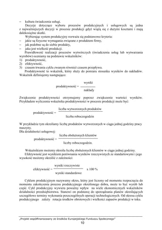 „Projekt współfinansowany ze środków Europejskiego Funduszu Społecznego”
10
− kultura świadczenia usługi.
Decyzje dotyczące wyboru procesów produkcyjnych i usługowych są jedna
z najwaŜniejszych decyzji w procesie produkcji gdyŜ wiąŜą się z duŜymi kosztami i mają
dalekosięŜne skutki.
Wybierając system produkcyjny rozwaŜa się podstawowe kryteria:
− jakie są fizyczne wymagania związane z produktem firmy,
− jak podobne są do siebie produkty,
− jaka jest wielkość produkcji.
Prawidłowość realizacji procesów wytwórczych (świadczenia usług lub wytwarzania
wyrobów) oceniamy na podstawie wskaźników:
1) produktywność,
2) efektywność,
3) czasem trwania cyklu zwanym równieŜ czasem przepływu.
Produktywność to wskaźnik, który słuŜy do pomiaru stosunku wyników do nakładów.
Wskaźnik definiujemy następująco:
wyniki
produktywność =
nakłady
Zwiększenie produktywności otrzymujemy poprzez zwiększenie wartości wyników.
Przykładem wyliczenia wskaźnika produktywności w procesie produkcji moŜe być:
liczba wytworzonych produktów
produktywność =
liczba roboczogodzin
W przykładzie tym określamy liczbę produktów wytworzonych w ciągu jednej godziny pracy
maszyny.
Dla działalności usługowej:
liczba obsłuŜonych klientów
produktywność =
liczby roboczogodzin.
Wskaźnikiem moŜemy określa liczbę obsłuŜonych klientów w ciągu jednej godziny.
Efektywność jest wynikiem porównania wyników rzeczywistych ze standartowymi i jego
wysokość moŜemy określić z zaleŜności:
wyniki rzeczywiste
efektywność = x 100 %
wyniki standardowe
Cyklem produkcyjnym nazywamy okres, który jest liczony od momentu rozpoczęcia do
momentu zakończenia procesu produkcyjnego określonego dobra, moŜe to być wyrób lub
część. Cykl produkcyjny wywiera powaŜny wpływ na wiele ekonomicznych wskaźników
działalności przedsiębiorstwa. Stanowi on podstawę do sporządzania planów określających
szczegółowe terminy wykonania poszczególnych operacji technologicznych. Od okresu cyklu
produkcyjnego zaleŜy rotacja środków obrotowych i wielkości zapasów produkcji w toku.
 