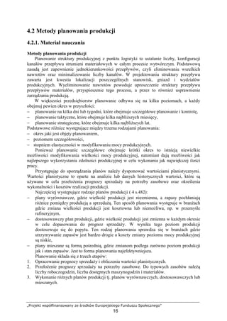 „Projekt współfinansowany ze środków Europejskiego Funduszu Społecznego”
16
4.2 Metody planowania produkcji
4.2.1. Materiał nauczania
Metody planowania produkcji
Planowanie struktury produkcyjnej z punktu logistyki to ustalanie liczby, konfiguracji
kanałów przepływu strumieni materiałowych w całym procesie wytwórczym. Podstawową
zasadą jest zapewnienie jednokierunkowości przepływów, czyli eliminowaniu wszelkich
nawrotów oraz minimalizowanie liczby kanałów. W projektowaniu struktury przepływu
zawarta jest kwestia lokalizacji poszczególnych stanowisk, gniazd i wydziałów
produkcyjnych. Wyeliminowanie nawrotów powoduje uproszczenie struktury przepływu
przepływów materiałów, przyspieszenie tego procesu, a przez to równieŜ usprawnienie
zarządzania produkcją.
W większości przedsiębiorstw planowanie odbywa się na kilku poziomach, a kaŜdy
obejmuj pewien okres w przyszłości:
− planowanie na kilka dni lub tygodni, które obejmuje szczegółowe planowanie i kontrolę,
− planowanie taktyczne, które obejmuje kilka najbliŜszych miesięcy,
− planowanie strategiczne, które obejmuje kilka najbliŜszych lat.
Podstawowe róŜnice występujące między trzema rodzajami planowania:
− okres jaki jest objęty planowaniem,
− poziomem szczegółowości,
− stopniem elastyczności w modyfikowaniu mocy produkcyjnych.
PoniewaŜ planowanie szczegółowe obejmuje krótki okres to istnieją niewielkie
moŜliwości modyfikowania wielkości mocy produkcyjnej, natomiast dają moŜliwości jak
najlepszego wykorzystania zdolności produkcyjnej w celu wykonania jak największej ilości
pracy.
Przystępując do sporządzania planów naleŜy dysponować wartościami planistycznymi.
Wartości planistyczne to oparte na analizie lub danych historycznych wartości, które są
uŜywane w celu przełoŜenia prognozy sprzedaŜy na potrzeby zasobowe oraz określenia
wykonalności i kosztów realizacji produkcji.
Najczęściej występujące rodzaje planów produkcji ( 4 s.482):
− plany wyrównawcze, gdzie wielkość produkcji jest niezmienna, a zapasy pochłaniają
róŜnice pomiędzy produkcją a sprzedaŜą. Ten sposób planowania występuje w branŜach
gdzie zmiana wielkości produkcji jest kosztowna lub niemoŜliwa, np. w przemyśle
rafineryjnym,
− dostosowawczy plan produkcji, gdzie wielkość produkcji jest zmienna w kaŜdym okresie
w celu dopasowania do prognoz sprzedaŜy. W wyniku tego poziom produkcji
dostosowuje się do popytu. Ten rodzaj planowania sprawdza się w branŜach gdzie
utrzymywanie zapasów jest bardzo drogie a koszty zmiany poziomu mocy produkcyjnej
są niskie,
− plany mieszane są formą pośrednią, gdzie zmianom podlega zarówno poziom produkcji
jak i stan zapasów. Jest to forma planowania najefektywniejsza.
Planowanie składa się z trzech etapów:
1. Opracowanie prognozy sprzedaŜy i obliczenia wartości planistycznych.
2. PrzełoŜenie prognozy sprzedaŜy na potrzeby zasobowe. Do typowych zasobów naleŜą
liczby roboczogodzin, liczba dostępnych maszynogodzin i materiałów.
3. Wykonanie róŜnych planów produkcji tj. planów wyrównawczych, dostosowawczych lub
mieszanych.
 