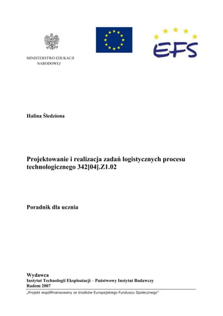 „Projekt współfinansowany ze środków Europejskiego Funduszu Społecznego”
MINISTERSTWO EDUKACJI
NARODOWEJ
Halina Śledziona
Projektowanie i realizacja zadań logistycznych procesu
technologicznego 342[04].Z1.02
Poradnik dla ucznia
Wydawca
Instytut Technologii Eksploatacji – Państwowy Instytut Badawczy
Radom 2007
 