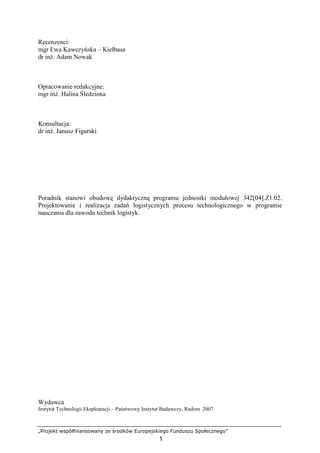 „Projekt współfinansowany ze środków Europejskiego Funduszu Społecznego”
1
Recenzenci:
mgr Ewa Kawczyńska – Kiełbasa
dr inŜ. Adam Nowak
Opracowanie redakcyjne:
mgr inŜ. Halina Śledziona
Konsultacja:
dr inŜ. Janusz Figurski
Poradnik stanowi obudowę dydaktyczną programu jednostki modułowej 342[04].Z1.02.
Projektowanie i realizacja zadań logistycznych procesu technologicznego w programie
nauczania dla zawodu technik logistyk.
Wydawca
Instytut Technologii Eksploatacji – Państwowy Instytut Badawczy, Radom 2007
 