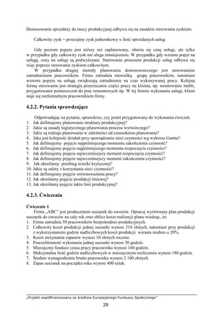 „Projekt współfinansowany ze środków Europejskiego Funduszu Społecznego”
29
Dostosowanie sprzedaŜy do mocy produkcyjnej odbywa się na zasadzie sterowania zyskiem:
Całkowity zysk = przeciętny zysk jednostkowy x ilość sprzedanych usług
Gdy poziom popytu jest niŜszy niŜ zaplanowany, obniŜa się cenę usługi, ale tylko
w przypadku gdy całkowity zysk nie ulega zmniejszeniu. W przypadku gdy wzrasta popyt na
usługę, ceny na usługi są podwyŜszane. Sterowanie procesem produkcji usług odbywa się
więc poprzez sterowanie zyskiem całkowitym.
W przypadku drugiej metody planowania dostosowawczego jest sterowaniem
zatrudnieniem pracowników. Firma zatrudnia niewielką grupę pracowników, natomiast
wzrostu popytu na usługę zwiększają zatrudnienie na czas wykonywanej pracy. Kolejną
formą sterowania jest strategia przerzucania części pracy na klienta, np. montowanie mebli,
przygotowanie pomieszczeń do prac remontowych itp. W tej formie wykonania usługi, klient
staje się nieformalnym pracownikiem firmy.
4.2.2. Pytania sprawdzające
Odpowiadając na pytania, sprawdzisz, czy jesteś przygotowany do wykonania ćwiczeń.
1. Jak definiujemy planowanie struktury produkcyjnej?
2. Jakie są zasady logistycznego planowania procesu wytwórczego?
3. Jakie są rodzaje planowania w zaleŜności od czasookresu planowania?
4. Jaka jest kolejność działań przy sporządzaniu sieci czynności wg wykresu Gantta?
5. Jak definiujemy pojęcie najpóźniejszego momentu zakończenia czynność?
6. Jak definiujemy pojęcie najpóźniejszego momentu rozpoczęcia czynności?
7. Jak definiujemy pojęcie najwcześniejszy moment rozpoczęcia czynności?
8. Jak definiujemy pojęcie najwcześniejszy moment zakończenia czynności?
9. Jak określamy przebieg ścieŜki krytycznej?
10. Jakie są zalety z korzystania sieci czynności?
11. Jak definiujemy pojęcie zrównowaŜenia pracy?
12. Jak określamy pojęcie produkcji liniowej?
13. Jak określamy pojęcie taktu linii produkcyjnej?
4.2.3. Ćwiczenia
Ćwiczenie 1
Firma „ABC” jest producentem suszarek do owoców. Opracuj wyrównany plan produkcji
suszarek do owoców na cały rok oraz oblicz koszt realizacji planu wiedząc, Ŝe:
1. Firma zatrudnia 50 pracowników bezpośrednio produkcyjnych.
2. Całkowity koszt produkcji jednej suszarki wynosi 310 złotych, natomiast przy produkcji
z wykorzystaniem godzin nadliczbowych koszt produkcji wzrasta średnio o 20%.
3. Koszt utrzymania zapasów wynosi 10 złotych rocznie.
4. Pracochłonność wykonania jednej suszarki wynosi 30 godzin.
5. Miesięczny fundusz czasu pracy pracownika wynosi 160 godzin.
6. Maksymalna ilość godzin nadliczbowych w miesięcznym rozliczeniu wynosi 180 godzin.
7. Średnie wynagrodzenie brutto pracownika wynosi 2 100 złotych.
8. Zapas suszarek na początku roku wynosi 400 sztuk.
 