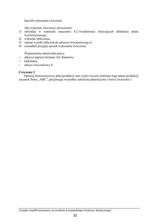 „Projekt współfinansowany ze środków Europejskiego Funduszu Społecznego”
32
Sposób wykonania ćwiczenia
Aby wykonać ćwiczenie, powinieneś:
1) odszukać w materiale nauczania 4.2.1wiadomości dotyczących układania planu
wyrównywanego,
2) wykonać obliczenia,
3) wpisać wyniki obliczeń do arkusza ćwiczeniowego 4,
4) uzasadnić przyjęty sposób wykonania ćwiczenia.
WyposaŜenie stanowiska pracy:
− arkusze papieru formatu A4, flamastry,
− kalkulator,
− arkusz ćwiczeniowy 4.
Ćwiczenie 2
Opracuj dostosowawczy plan produkcji oraz wylicz koszty realizacji tego planu produkcji
suszarek firmy „ABC”, przyjmując wszystkie załoŜenia planistyczne z treści ćwiczenia 1.
 