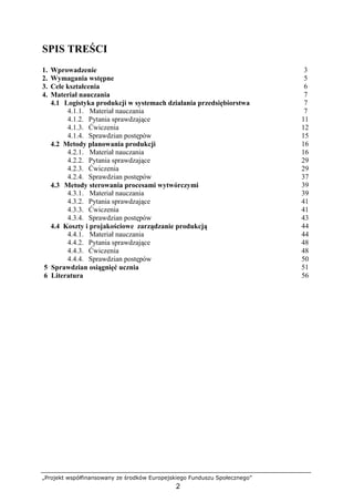 „Projekt współfinansowany ze środków Europejskiego Funduszu Społecznego”
2
SPIS TREŚCI
1. Wprowadzenie 3
2. Wymagania wstępne 5
3. Cele kształcenia 6
4. Materiał nauczania 7
4.1 Logistyka produkcji w systemach działania przedsiębiorstwa 7
4.1.1. Materiał nauczania 7
4.1.2. Pytania sprawdzające 11
4.1.3. Ćwiczenia 12
4.1.4. Sprawdzian postępów 15
4.2 Metody planowania produkcji 16
4.2.1. Materiał nauczania 16
4.2.2. Pytania sprawdzające 29
4.2.3. Ćwiczenia 29
4.2.4. Sprawdzian postępów 37
4.3 Metody sterowania procesami wytwórczymi 39
4.3.1. Materiał nauczania 39
4.3.2. Pytania sprawdzające 41
4.3.3. Ćwiczenia 41
4.3.4. Sprawdzian postępów 43
4.4 Koszty i projakościowe zarządzanie produkcją 44
4.4.1. Materiał nauczania 44
4.4.2. Pytania sprawdzające 48
4.4.3. Ćwiczenia 48
4.4.4. Sprawdzian postępów 50
5 Sprawdzian osiągnięć ucznia 51
6 Literatura 56
 