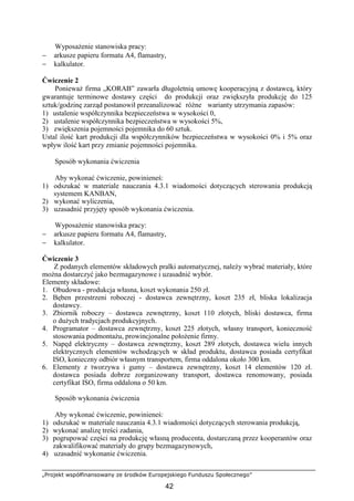 „Projekt współfinansowany ze środków Europejskiego Funduszu Społecznego”
42
WyposaŜenie stanowiska pracy:
− arkusze papieru formatu A4, flamastry,
− kalkulator.
Ćwiczenie 2
PoniewaŜ firma „KORAB” zawarła długoletnią umowę kooperacyjną z dostawcą, który
gwarantuje terminowe dostawy części do produkcji oraz zwiększyła produkcję do 125
sztuk/godzinę zarząd postanowił przeanalizować róŜne warianty utrzymania zapasów:
1) ustalenie współczynnika bezpieczeństwa w wysokości 0,
2) ustalenie współczynnika bezpieczeństwa w wysokości 5%,
3) zwiększenia pojemności pojemnika do 60 sztuk.
Ustal ilość kart produkcji dla współczynników bezpieczeństwa w wysokości 0% i 5% oraz
wpływ ilość kart przy zmianie pojemności pojemnika.
Sposób wykonania ćwiczenia
Aby wykonać ćwiczenie, powinieneś:
1) odszukać w materiale nauczania 4.3.1 wiadomości dotyczących sterowania produkcją
systemem KANBAN,
2) wykonać wyliczenia,
3) uzasadnić przyjęty sposób wykonania ćwiczenia.
WyposaŜenie stanowiska pracy:
− arkusze papieru formatu A4, flamastry,
− kalkulator.
Ćwiczenie 3
Z podanych elementów składowych pralki automatycznej, naleŜy wybrać materiały, które
moŜna dostarczyć jako bezmagazynowe i uzasadnić wybór.
Elementy składowe:
1. Obudowa - produkcja własna, koszt wykonania 250 zł.
2. Bęben przestrzeni roboczej - dostawca zewnętrzny, koszt 235 zł, bliska lokalizacja
dostawcy.
3. Zbiornik roboczy – dostawca zewnętrzny, koszt 110 złotych, bliski dostawca, firma
o duŜych tradycjach produkcyjnych.
4. Programator – dostawca zewnętrzny, koszt 225 złotych, własny transport, konieczność
stosowania podmontaŜu, prowincjonalne połoŜenie firmy.
5. Napęd elektryczny – dostawca zewnętrzny, koszt 289 złotych, dostawca wielu innych
elektrycznych elementów wchodzących w skład produktu, dostawca posiada certyfikat
ISO, konieczny odbiór własnym transportem, firma oddalona około 300 km.
6. Elementy z tworzywa i gumy – dostawca zewnętrzny, koszt 14 elementów 120 zł.
dostawca posiada dobrze zorganizowany transport, dostawca renomowany, posiada
certyfikat ISO, firma oddalona o 50 km.
Sposób wykonania ćwiczenia
Aby wykonać ćwiczenie, powinieneś:
1) odszukać w materiale nauczania 4.3.1 wiadomości dotyczących sterowania produkcją,
2) wykonać analizę treści zadania,
3) pogrupować części na produkcję własną producenta, dostarczaną przez kooperantów oraz
zakwalifikować materiały do grupy bezmagazynowych,
4) uzasadnić wykonanie ćwiczenia.
 