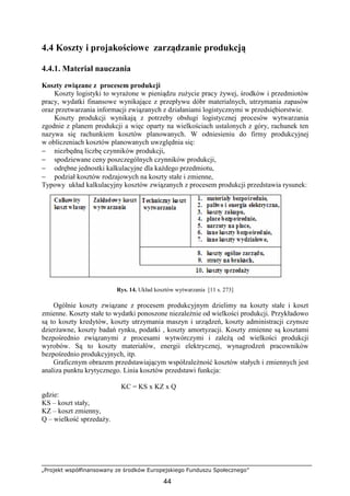 „Projekt współfinansowany ze środków Europejskiego Funduszu Społecznego”
44
4.4 Koszty i projakościowe zarządzanie produkcją
4.4.1. Materiał nauczania
Koszty związane z procesem produkcji
Koszty logistyki to wyraŜone w pieniądzu zuŜycie pracy Ŝywej, środków i przedmiotów
pracy, wydatki finansowe wynikające z przepływu dóbr materialnych, utrzymania zapasów
oraz przetwarzania informacji związanych z działaniami logistycznymi w przedsiębiorstwie.
Koszty produkcji wynikają z potrzeby obsługi logistycznej procesów wytwarzania
zgodnie z planem produkcji a więc oparty na wielkościach ustalonych z góry, rachunek ten
nazywa się rachunkiem kosztów planowanych. W odniesieniu do firmy produkcyjnej
w obliczeniach kosztów planowanych uwzględnia się:
− niezbędną liczbę czynników produkcji,
− spodziewane ceny poszczególnych czynników produkcji,
− odrębne jednostki kalkulacyjne dla kaŜdego przedmiotu,
− podział kosztów rodzajowych na koszty stałe i zmienne,
Typowy układ kalkulacyjny kosztów związanych z procesem produkcji przedstawia rysunek:
Rys. 14. Układ kosztów wytwarzania [11 s. 273]
Ogólnie koszty związane z procesem produkcyjnym dzielimy na koszty stałe i koszt
zmienne. Koszty stałe to wydatki ponoszone niezaleŜnie od wielkości produkcji. Przykładowo
są to koszty kredytów, koszty utrzymania maszyn i urządzeń, koszty administracji czynsze
dzierŜawne, koszty badań rynku, podatki , koszty amortyzacji. Koszty zmienne są kosztami
bezpośrednio związanymi z procesami wytwórczymi i zaleŜą od wielkości produkcji
wyrobów. Są to koszty materiałów, energii elektrycznej, wynagrodzeń pracowników
bezpośrednio produkcyjnych, itp.
Graficznym obrazem przedstawiającym współzaleŜność kosztów stałych i zmiennych jest
analiza punktu krytycznego. Linia kosztów przedstawi funkcja:
KC = KS x KZ x Q
gdzie:
KS – koszt stały,
KZ – koszt zmienny,
Q – wielkość sprzedaŜy.
 