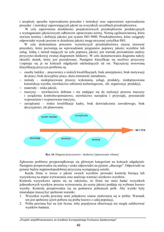 „Projekt współfinansowany ze środków Europejskiego Funduszu Społecznego”
46
i urządzeń, sposobu wprowadzenia procedur i instrukcji oraz zapewnienie wprowadzenia
procedur i instrukcji zapewniających jakość na wszystkich szczeblach przedsiębiorstwa.
W celu zapewnienia działalności projakościowych przedsiębiorstw produkcyjnych
z wymaganiami jakościowymi odbiorców opracowano normy. Normą ogólnoświatową, która
zawiera terminy i definicje jakości jest system ISO 9000. Przedsiębiorstwa, które osiągnęły
odpowiedni wysoki poziom w dziedzinie jakości mogą otrzymać certyfikat ISO.
W celu doskonalenia procesów wytwórczych przedsiębiorstwa muszą stosować
procedury, które pozwalają na wprowadzanie programów poprawy jakości wyrobów lub
usług. Jedną z metod mających na celu poprawę jakości jest metoda prowadzenia analizy
przyczyno-skutkowej zwanej diagramem Ishikawy. W celu skonstruowania diagramu naleŜy
określić skutek, który jest poszukiwany. Następnie klasyfikuje się moŜliwe przyczyny
i zapisuje się je na końcach odgałęzień odchodzących od osi. Najczęściej stosowaną
klasyfikacją przyczyn problemu są:
− zasoby ludzkie – pracownicy o niskich kwalifikacjach, brak umiejętności, brak motywacji
do pracy, brak dyscypliny pracy, duŜa zmienność zatrudnieni,
− metody – niedopracowane procesy wykonania, usługi, produkty, niedopracowana
konstrukcja wyrobu, niewłaściwe załoŜenia technologiczne, zła organizacja produkcji,
− materiały – niska jakość,
− maszyny – niewłaściwie dobrane i nie nadające się do realizacji procesu maszyny
i urządzenia kontrolno-pomiarowe, niewłaściwe narzędzia i przyrządy, przestarzałe
wyposaŜenie i wypracowane maszyny,
− zarządzanie – niskie kwalifikacje kadry, brak doświadczenia zawodowego, brak
decyzyjności, złe planowanie.
Rys. 16. Diagram przyczynowo - skutkowy [opracowanie własne]
Zgłoszone problemy przyporządkowuje się głównym kategoriom na końcach odgałęzień.
Następnie przeprowadza się analizę i szuka odpowiedzi na pytanie „dlaczego”. Odpowiedź na
pytanie będzie najprawdopodobniej przyczyną występującej usterki.
KaŜda firma w trosce o jakość swoich wyrobów prowadzi kontrolę bieŜącą lub
wyrywkową na etapie wytwarzania oraz analizuje wartości uŜytkowe wyrobów.
Kontrola wyrywkowa opiera się na załoŜeniu, Ŝe firma nie musi badać wszystkich
jednostkowych wyników procesu wytwarzania, do oceny jakości poddaje się wybrane losowo
wyroby. Kontrolę przeprowadza się na podstawie pobranych prób. Aby wyniki były
miarodajne muszą być spełnione warunki:
1. Wszystkie wyniki powinny mieć jednakowe szanse znalezienia się w próbie. Warunek
ten jest spełniony jeŜeli pobiera się próbę losowo z całej populacji,
2. Próba powinna być na tyle liczna, Ŝeby pojedyncza obserwacja nie mogła zafałszować
wyników badania.
 