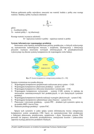 „Projekt współfinansowany ze środków Europejskiego Funduszu Społecznego”
47
Podczas pobierania próby największe znaczenie ma wartość średnia z próby oraz rozstęp
wartości. Średnią z próby wyznacza zaleŜność:
gdzie:
n – liczebność próby,
Xi – wartość próby i – tej obserwacji.
Rozstęp wartości wyznacza zaleŜność:
R = najwyŜsza wartość w próbie – najniŜsza wartość w próbie
Systemy informatyczne wspomagające produkcję
Stosowanie coraz bardziej skomplikowane procesy produkcyjne, w których wykorzystuje
się zaawansowane technologiczne maszyny i urządzenia, automatyzację i robotyzację
procesów wymusza stosowanie rozwiązań informacyjnych. W przedsiębiorstwach
wykorzystuje się obecnie systemy komputerowe do wspomagania wielu funkcji.
Rys. 17. System komputerowo zintegrowanej produkcji [9 s. 198]
Systemy wymienione na rysunku dotyczą:
1. Wspomaganie komputerowo projektowanie realizowane przez system - CAD.
2. Wspomagane komputerowo planowanie produkcji – system CAP.
3. Wspomagane komputerowo obliczenia inŜynierskie i symulacyjne – CAE.
4. Wspomaganie komputerowo wytwarzanie – systemy CAM, systemy te zajmują się
sterowaniem zautomatyzowanych linii produkcyjnych, w tym elastycznych systemów
produkcji.
5. Wspomagana komputerowo kontrola realizacji wymogów jakościowych – system CAQ.
6. Wspomaganie komputerowo administracja i prace biurowe – system CAA.
7. Planowanie i sterowanie produkcją – system PPC – działanie tych systemów opiera się
na modelu MRP i Just-in-Time.
8. Śledzenie przebiegu produkcji – system PAC.
Spięcie tych systemów w jeden spójny system informatyczny tworzy zintegrowany
komputerowo system zarządzania CIM. Łączy on zautomatyzowane linie produkcyjne
z funkcjami planowania, projektowania, zaopatrzenia i zbytu. Stosowanie systemu CIM
prowadzi do poprawy ekonomiki przedsiębiorstwa, zmniejszenie kosztów i jednocześnie
zapewnia wymogi jakościowe produktów finalnych.
 