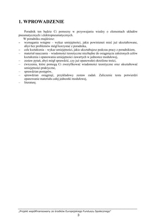 „Projekt współfinansowany ze środków Europejskiego Funduszu Społecznego”
3
1. WPROWADZENIE
Poradnik ten będzie Ci pomocny w przyswajaniu wiedzy o elementach układów
pneumatycznych i elektropneumatycznych.
W poradniku znajdziesz:
−−−− wymagania wstępne – wykaz umiejętności, jakie powinieneś mieć juŜ ukształtowane,
abyś bez problemów mógł korzystać z poradnika,
−−−− cele kształcenia – wykaz umiejętności, jakie ukształtujesz podczas pracy z poradnikiem,
– materiał nauczania – wiadomości teoretyczne niezbędne do osiągnięcia załoŜonych celów
kształcenia i opanowania umiejętności zawartych w jednostce modułowej,
– zestaw pytań, abyś mógł sprawdzić, czy juŜ opanowałeś określone treści,
– ćwiczenia, które pomogą Ci zweryfikować wiadomości teoretyczne oraz ukształtować
umiejętności praktyczne,
– sprawdzian postępów,
– sprawdzian osiągnięć, przykładowy zestaw zadań. Zaliczenie testu potwierdzi
opanowanie materiału całej jednostki modułowej,
– literaturę.
 