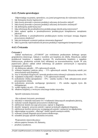 „Projekt współfinansowany ze środków Europejskiego Funduszu Społecznego”
48
4.4.2. Pytania sprawdzające
Odpowiadając na pytania, sprawdzisz, czy jesteś przygotowany do wykonania ćwiczeń.
1. Jak formujemy koszty logistyczne?
2. Jakie koszty powstałe w procesie produkcji zaliczamy do kosztów stałych?
3. Jakie koszty powstałe w procesie produkcji zaliczamy do kosztów zmiennych?
4. Jak definiujemy punkt krytyczny?
5. Jaką informację dla przedsiębiorstwa produkcyjnego określa próg rentowności?
6. Jakie zadanie spełnia w przedsiębiorstwie produkcyjnym kompleksowe zarządzanie
jakością?
7. Jakie problemy w przedsiębiorstwie produkcyjnym moŜna rozwiązać stosując diagram
przyczynowo-skutkowy?
8. Jaka jest kolejność czynności podczas stosowania diagramu?
9. Jakie są powody wprowadzania do procesu produkcji wspomagania komputerowego?
4.4.3. Ćwiczenia
Ćwiczenie 1
Zakład mechaniczny „ATAMAN” jest wieloletnim producentem drobnego sprzętu
gospodarstwa domowego. Jednym z wyrobów jest krajalnica do chleba. Dotychczas zakład
produkował krajalnicę z napędem ręcznym. Po uruchomieniu krajalnicy z napędem
elektrycznym, gwałtownie wzrosła ilość reklamacji na nowouruchomiony wyrób. W celu
poprawienia jakości zakład zebrał informację od punktów serwisowych o najczęściej
występujących usterkach:
1) nie dokręcone nakrętki – 10% zgłoszonych usterek,
2) wibracja krajalnicy podczas pracy – 11% zgłoszonych usterek. Przyczyną usterki jest
niewywaŜenie noŜa krajalnicy,
3) luzy w łoŜyskach ślizgowych z powodu przekroczenia tolerancji wykonania otworów- 5%
4) wypadania wyłącznika z obudowy – 3,5% zgłoszonych usterek,
5) uszkodzenie silnika (przepalenie) – 15% - usterka wynika z brak zabezpieczenia przed
przeciąŜeniem silnika,
6) uszkodzenia przewodu zasilającego (przetarcie) – 6% usterka zagraŜa Ŝyciu dla
obsługującego,
7) szybko tępiący się nóŜ – 25% usterek,
8) obudowa krajalnicy z tworzywa sztucznego trudno zmywalna.
Sposób wykonania ćwiczenia
Aby wykonać ćwiczenie, powinieneś:
1) odszukać w materiale nauczania 4.4.1 wiadomości dotyczących zarządzania jakością,
2) wykonać rysunek diagramu przyczynowo-skutkowego,
3) zdefiniować skutek oraz jego przyczyny; zapisać w diagramie,
4) określić kategorie przyczyn usterek i zapisać na końcach odgałęzień diagramu,
5) zdefiniować moŜliwe przyczyny występujących usterek i zaznaczyć na odgałęzieniu,
6) odpowiadając na pytanie „ dlaczego” ustalić sposób usunięcia usterki,
7) wykonać rysunek diagramu przyczynowo-skutkowego,
8) uzasadnić przyjęty sposób wykonania ćwiczenia.
WyposaŜenie stanowiska pracy:
− arkusze papieru formatu A4, flamastry,
− przybory rysunkowe.
 