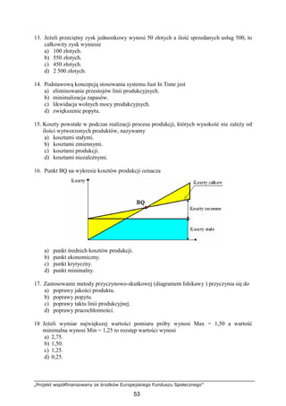 „Projekt współfinansowany ze środków Europejskiego Funduszu Społecznego”
53
13. JeŜeli przeciętny zysk jednostkowy wynosi 50 złotych a ilość sprzedanych usług 500, to
całkowity zysk wyniesie
a) 100 złotych.
b) 550 złotych.
c) 450 złotych.
d) 2 500 złotych.
14. Podstawową koncepcją stosowania systemu Just In Time jest
a) eliminowanie przestojów linii produkcyjnych.
b) minimalizacja zapasów.
c) likwidacja wolnych mocy produkcyjnych.
d) zwiększenie popytu.
15. Koszty powstałe w podczas realizacji procesu produkcji, których wysokość nie zaleŜy od
ilości wytworzonych produktów, nazywamy
a) kosztami stałymi.
b) kosztami zmiennymi.
c) kosztami produkcji.
d) kosztami niezaleŜnymi.
16. Punkt BQ na wykresie kosztów produkcji oznacza
a) punkt średnich kosztów produkcji.
b) punkt ekonomiczny.
c) punkt krytyczny.
d) punkt minimalny.
17. Zastosowanie metody przyczynowo-skutkowej (diagramem Ishikawy ) przyczynia się do
a) poprawy jakości produktu.
b) poprawy popytu.
c) poprawy taktu linii produkcyjnej.
d) poprawy pracochłonności.
18 JeŜeli wymiar największej wartości pomiaru próby wynosi Max = 1,50 a wartość
minimalna wynosi Min = 1,25 to rozstęp wartości wynosi
a) 2,75.
b) 1,50.
c) 1,25.
d) 0,25.
 