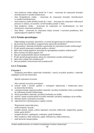 „Projekt współfinansowany ze środków Europejskiego Funduszu Społecznego”
10
− linia kreskowa cienka (długie kreski do 5 mm) – stosowana do oznaczenia krawędzi
niewidocznych w rysunku technicznym,
− linia dwupunktowa cienka – stosowana do oznaczania krawędzi niewidocznych
w rysunku instruktażowym,
− linia kreskowa cienka (krótkie kreski do 3 mm) – stosowana do oznaczania widocznych
przeszyć w odzieży, osi symetrii, osi kół (średnicy ponad 12 mm),
− linia punktowa cienka – stosowana do oznaczania osi wyobrażalnych, osi brył
obrotowych, oznaczania przekrojów,
− linia falista – stosowana do oznaczania miejsc urwania i wyrwania przedmiotu, linii
ograniczających cząstkowe widoki.
4.1.2. Pytania sprawdzające
Odpowiadając na pytania, sprawdzisz, czy jesteś przygotowany do wykonania ćwiczeń.
1. Jak powinno być prawidłowo zorganizowane stanowisko kreślarskie?
2. Jakie przybory i materiały kreślarskie są potrzebne do wykonania rysunku technicznego?
3. W jaki sposób oznaczamy twardość grafitu w ołówku?
4. Jakie znasz rodzaje papierów stosowane do sporządzania rysunków technicznych?
5. Jakie wymiary ma arkusz papieru A4?
6. Jaka jest zasada podziału arkuszy kreślarskich?
7. W jaki sposób przygotowujemy arkusz do wykreślenia rysunku technicznego?
8. Jakie znasz rodzaje linii rysunkowych?
9. Jaki jest podział i zastosowanie linii rysunkowych?
4.1.3. Ćwiczenia
Ćwiczenie 1
Zorganizuj prawidłowe stanowisko kreślarskie i nazwij wszystkie przybory i materiały
znajdujące się na tym stanowisku.
Sposób wykonania ćwiczenia
Aby wykonać ćwiczenie, powinieneś:
1) ustawić stolik i krzesło zgodnie z wymogami higienicznej i bezpiecznej pracy
na stanowisku kreślarza,
2) z przygotowanego magazynu pobrać materiały i przybory kreślarskie, które są niezbędne
do wykonania rysunku technicznego,
3) ułożyć prawidłowo materiały i przybory kreślarskie na stoliku,
4) nazwać i opisać na karteczkach wszystkie materiały i przybory znajdujące się na stoliku,
5) dokonać analizy wykonania ćwiczenia,
6) zaprezentować wykonaną pracę i zapisać wnioski.
Wyposażenie stanowiska pracy
− stolik kreślarski i krzesło,
− komplet ekierek, linijek, cyrkiel, kątomierz, krzywiki, kółkownik, temperówka, gumka,
taśma „gęsia skórka”,
− komplet ołówków, rapidografy, cienkopisy, pisaki kreślarskie,
− blok rysunkowy, blok techniczny, papier milimetrowy, kalka techniczna,
− małe karteczki samoprzylepne.
 
