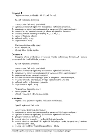 „Projekt współfinansowany ze środków Europejskiego Funduszu Społecznego”
11
Ćwiczenie 2
Wyznacz arkusze kreślarskie: A1, A2, A3, A4, A5.
Sposób wykonania ćwiczenia
Aby wykonać ćwiczenie, powinieneś:
1) zgromadzić materiały i przybory potrzebne do wykonania ćwiczenia,
2) zorganizować stanowisko pracy zgodnie z wymogami bhp i ergonomii pracy,
3) zmierzyć arkusz papieru i wyznaczyć arkusz A1 zgodnie z formatem,
4) dokonać podziału na mniejsze formaty A2, A3, A4, A5,
5) opisać wykreślone arkusze,
6) dokonać analizy pracy,
7) zaprezentować pracę.
Wyposażenie stanowiska pracy:
− arkusz papieru A0 ,
− ołówek, długa linijka, gumka.
Ćwiczenie 3
Przygotuj arkusz kreślarski do wykonania rysunku technicznego formatu A4 – narysuj
obramowanie i wykreśl tabliczkę opisową.
Sposób wykonania ćwiczenia
Aby wykonać ćwiczenie, powinieneś:
1) zgromadzić materiały i przybory potrzebne do wykonania ćwiczenia,
2) zorganizować stanowisko pracy zgodnie z wymogami bhp i ergonomii pracy,
3) przygotować arkusz papieru formatu A4,
4) wykonać obramowanie linią ciągłą grubą w odległości 5 mm od krawędzi,
5) wykonać tabliczkę informacyjną prostą o wymiarach 140 x 40 mm,
6) dokonać analizy wykonanego ćwiczenia,
7) zaprezentować wyniki pracy.
Wyposażenie stanowiska pracy:
− arkusz papieru A4,
− ołówek twardości H i 2H, linijka, gumka.
Ćwiczenie 4
Wykreśl linie rysunkowe zgodnie z zasadami normalizacji.
Sposób wykonania ćwiczenia
Aby wykonać ćwiczenie, powinieneś:
1) zorganizować stanowisko pracy zgodnie z wymogami bhp i ergonomii pracy,
2) zgromadzić materiały i przybory potrzebne do wykonania ćwiczenia,
3) przygotować arkusz papieru A4,
4) wybrać ołówek o twardości H i wykreślić linię ciągłą grubą,
5) wybrać ołówek o twardości 2H i wykreślić linię ciągłą cienką, dwupunktową, kreskową
3 mm i kreskową 5 mm,
6) wybrać ołówek 3H i wykreślić linię punktową i falistą,
 