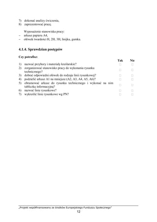 „Projekt współfinansowany ze środków Europejskiego Funduszu Społecznego”
12
7) dokonać analizy ćwiczenia,
8) zaprezentować pracę.
Wyposażenie stanowiska pracy:
− arkusz papieru A4,
− ołówek twardości H, 2H, 3H, linijka, gumka.
4.1.4. Sprawdzian postępów
Czy potrafisz:
Tak Nie
1) nazwać przybory i materiały kreślarskie?  
2) zorganizować stanowisko pracy do wykonania rysunku
technicznego?
 
3) dobrać odpowiedni ołówek do rodzaju linii rysunkowej?  
4) podzielić arkusz A1 na mniejsze (A2, A3, A4, A5, A6)?  
5) obramować arkusz do rysunku technicznego i wykonać na nim
tabliczkę informacyjną?  
6) nazwać linie rysunkowe?  
7) wykreślić linie rysunkowe wg PN?  
 