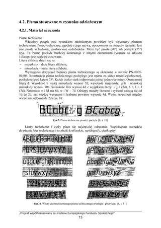 „Projekt współfinansowany ze środków Europejskiego Funduszu Społecznego”
13
4.2. Pismo stosowane w rysunku odzieżowym
4.2.1. Materiał nauczania
Pismo techniczne
Właściwy podpis pod rysunkiem technicznym powinien być wykonany pismem
technicznym. Pismo techniczne, zgodnie z jego nazwą, opracowano na potrzeby techniki. Jest
ono proste w budowie, pozbawione ozdobników. Może być proste (90º) lub pochyłe (75º)
(rys. 7). Pismo pochyłe bardziej kontrastuje z innymi elementami rysunku na arkuszu
i dlatego jest częściej stosowane.
Litery alfabetu dzieli się na:
− majuskuły – duże litery alfabetu,
− minuskuły – małe litery alfabetu.
Wymagania dotyczące budowy pisma technicznego są określone w normie PN-80/N-
01606. Konstrukcja pisma technicznego pochyłego jest oparta na siatce równoległobocznej,
pochylonej pod kątem 75º. Każde oczko siatki odpowiada jednej jednostce miary. Oznaczonej
literą d. Wysokość h małej minuskuły wynosi 7d, wysokość majuskuły, cyfr i wysokiej
minuskuły wynosi 10d. Szerokość liter wynosi 4d z wyjątkiem litery: i, j, l (2d), f, r, ł, t, J
(3d). Natomiast m i M ma 6d, w i W – 7d. Odstępy między literami i cyframi wahają się od
1d do 2d, zaś między wyrazami i liczbami powinny wynosić 4d. Wolna przestrzeń między
wierszami odpowiada 2d (rys. 8).
Rys.7. Pismo techniczne proste i pochyłe [6, s. 10].
Litery techniczne i cyfry pisze się najczęściej odręcznie. Współczesne narzędzia
do pisania liter technicznych to pisaki kreślarskie, rapidografy, cienkopisy.
Rys. 8. Wzory znormalizowanego pisma technicznego prostego i pochyłego [6, s. 11].
 