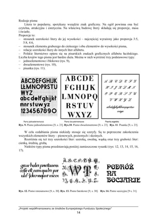 „Projekt współfinansowany ze środków Europejskiego Funduszu Społecznego”
14
Rodzaje pisma
Litera to popularny, spotykany wszędzie znak graficzny. Na ogół powinna ona być
czytelna, atrakcyjna i estetyczna. Na właściwą budowę litery składają się proporcje, masa
i światło.
Proporcje to:
– stosunek szerokości litery do jej wysokości – najczęściej wyrażony jako proporcja 3:5,
5:8, 4:6,
– stosunek elementu grubszego do cieńszego i obu elementów do wysokości pisma,
– relacje szerokości litery do innych liter alfabetu.
– Polskie liternictwo opiera się na pisarskich znakach graficznych alfabetu łacińskiego.
Liczba krojów tego pisma jest bardzo duża. Można w nich wyróżnić trzy podstawowe typy:
– jednoelementowe i blokowe (rys. 9),
– dwuelementowe (rys. 10),
– pisanka (rys. 11).
Rys. 9. Pismo jednoelementowe [9, s. 23]. Rys.10. Pismo dwuelementowe [9, s. 23]. Rys. 11. Pisanka [9, s. 23].
W celu ozdabiania pisma niekiedy stosuje się szeryfy. Są to poprzeczne zakończenia
wszystkich elementów litery – pionowych, poziomych i skośnych.
Rozróżnia się też trzy szerokości liter: szeroką, owalną, wąską oraz trzy grubości liter:
cienką, średnią, grubą.
Niektóre typy pisma przedstawiają poniżej zamieszczone rysunki (rys: 12, 13, 14, 15, 16,
17).
Rys. 12. Pismo renesansowe [9, s. 30]. Rys. 13. Pismo barokowe [9, s. 30]. Rys. 14. Pismo secesyjne [9 s. 31].
 