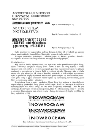 „Projekt współfinansowany ze środków Europejskiego Funduszu Społecznego”
15
Rys. 15. Pismo blokowe [6, s. 19].
Rys. 16. Pismo rzymskie – kapitała [6, s. 18].
Rys. 17. Pismo gotyckie [6, s. 18].
Cyfry powinny być odpowiednio dobrane krojem do liter. Ich wysokość jest zawsze
równa wysokości dużej litery alfabetu. Najczęściej stosuje się cyfry arabskie.
Ważnym elementem graficznym i informacyjnym są: kropki, przecinki, średniki,
wykrzykniki. Właściwe użycie tych znaków ma wpływ na estetykę napisu.
Układy liternicze
Aby uzyskać ładnie napisany tekst, nie wystarczy umieć prawidłowo napisać litery,
równo odmierzyć odległości między nimi. Każda z liter ma inną budowę i kiedy
są zestawione obok siebie w równych odstępach, powstaje zagęszczenie kresek w jednych
miejscach, a rozrzedzenie w innych. Robi to wrażenie nieładu. Napisany tekst wygląda
estetycznie, gdy wiersz jest jak taśma o jednolitej szerokości, a białe miejsce są widoczne
tylko w przerwach między wyrazami. Zestawienie pisma nazywa się naświetleniem pisma.
Tam, gdzie litery są gęsto ustawione, wiersz wydaje się ciemniejszy, natomiast tam, gdzie
litery są rozstawione rzadko – jaśniejszy.
Rozróżniamy litery otwarte i zamknięte. Każda litera jest wpisana w równoległobok
odpowiadający proporcjom litery pisma technicznego. Jeżeli na bocznych krawędziach
równoległoboku leżą kreski litery, to taką literę nazywamy zamkniętą. Litera O jest
zamknięta. Litera C jest otwarta z prawej strony, litera J – z lewej strony, litera T – otwarta
z obu stron. Litery otwarte mają więcej światła i dlatego do ich pustych boków przybliża się
litery sąsiednie (rys. 18).
Rys. 18. Światło w liternictwie: a, b) niewłaściwe, c, d) właściwe [9, s. 27].
 